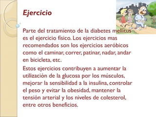 Ejercicio
Parte del tratamiento de la diabetes mellitus
es el ejercicio físico. Los ejercicios mas
recomendados son los ejercicios aeróbicos
como el caminar, correr, patinar, nadar, andar
en bicicleta, etc.
Estos ejercicios contribuyen a aumentar la
utilización de la glucosa por los músculos,
mejorar la sensibilidad a la insulina, controlar
el peso y evitar la obesidad, mantener la
tensión arterial y los niveles de colesterol,
entre otros beneficios.
 
