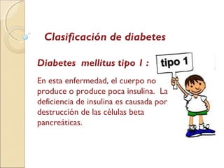 Clasificación de diabetes
Diabetes mellitus tipo 1 :
En esta enfermedad, el cuerpo no
produce o produce poca insulina. La
deficiencia de insulina es causada por
destrucción de las células beta
pancreáticas.
 