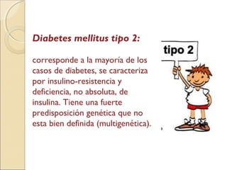 Diabetes mellitus tipo 2:
corresponde a la mayoría de los
casos de diabetes, se caracteriza
por insulino-resistencia y
deficiencia, no absoluta, de
insulina. Tiene una fuerte
predisposición genética que no
esta bien definida (multigenética).
 