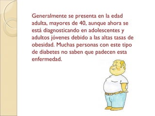 Generalmente se presenta en la edad
adulta, mayores de 40, aunque ahora se
está diagnosticando en adolescentes y
adultos jóvenes debido a las altas tasas de
obesidad. Muchas personas con este tipo
de diabetes no saben que padecen esta
enfermedad.
 