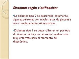 Síntomas según clasificación: La diabetes tipo 2 se desarrolla lentamente, algunas personas con niveles altos de glucemia son completamente asintomáticas. Diabetes tipo 1 se desarrollan en un período de tiempo corto y las personas pueden estar muy enfermas para el momento del diagnóstico.  