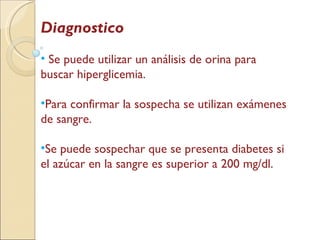 Diagnostico Se puede utilizar un análisis de orina para buscar hiperglicemia.  Para confirmar la sospecha se utilizan exámenes de sangre. Se puede sospechar que se presenta diabetes si el azúcar en la sangre es superior a 200 mg/dl. 