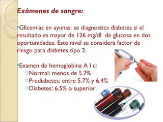 Exámenes de sangre: Glicemias en ayunas: se diagnostica diabetes si el resultado es mayor de 126 mg/dl  de glucosa en dos oportunidades. Este nivel se considera factor de riesgo para diabetes tipo 2. Examen de hemoglobina A I c: Normal: menos de 5.7% Prediabetes: entre 5.7% y 6.4% Diabetes: 6.5% o superior 