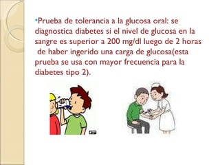 Prueba de tolerancia a la glucosa oral: se diagnostica diabetes si el nivel de glucosa en la sangre es superior a 200 mg/dl luego de 2 horas  de haber ingerido una carga de glucosa(esta prueba se usa con mayor frecuencia para la diabetes tipo 2). 