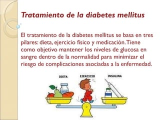 Tratamiento de la diabetes mellitus El tratamiento de la diabetes mellitus se basa en tres pilares: dieta, ejercicio físico y medicación. Tiene como objetivo mantener los niveles de glucosa en sangre dentro de la normalidad para minimizar el riesgo de complicaciones asociadas a la enfermedad. 