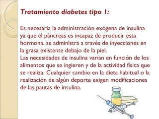 Tratamiento diabetes tipo 1: Es necesaria la administración exógena de insulina ya que el páncreas es incapaz de producir esta hormona. se administra a través de inyecciones en la grasa existente debajo de la piel.  Las necesidades de insulina varían en función de los alimentos que se ingieren y de la actividad física que se realiza. Cualquier cambio en la dieta habitual o la realización de algún deporte exigen modificaciones de las pautas de insulina. 