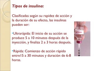 Tipos de insulina: Clasificadas según su rapidez de acción y la duración de su efecto, las insulinas pueden ser: Ultrarápida: El inicio de su acción se produce 5 a 10 minutos después de la inyección, y finaliza 2 a 3 horas después.  Rápida: Comienzo de acción rápido entre15 a 30 minutos y duración de 6-8 horas. 