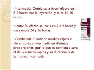 Intermedia: Comienza a hacer efecto en 1 ó 2 horas tras la inyección, y dura 16-20 horas. Lenta: Su efecto se inicia en 2 a 4 horas y dura entre 24 y 36 horas.  Combinada: Contiene insulina rápida o ultrarrápida e intermedia en distintas proporciones, por lo que su comienzo será el de la insulina rápida y su duración la de la insulina intermedia. 
