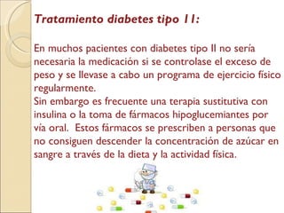 Tratamiento diabetes tipo 11: En muchos pacientes con diabetes tipo II no sería necesaria la medicación si se controlase el exceso de peso y se llevase a cabo un programa de ejercicio físico regularmente.  Sin embargo es frecuente una terapia sustitutiva con insulina o la toma de fármacos hipoglucemiantes por vía oral.  Estos fármacos se prescriben a personas que no consiguen descender la concentración de azúcar en sangre a través de la dieta y la actividad física . 