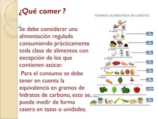 ¿Qué comer ? Se debe considerar una alimentación regulada consumiendo prácticamente toda clase de alimentos con excepción de los que contienen azúcar. Para el consumo se debe tener en cuenta la equivalencia en gramos de hidratos de carbono, esto se puede medir de forma casera en tazas o unidades. 
