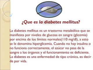 ¿Que es la diabetes mellitus? La diabetes mellitus es un trastorno metabólico que se manifiesta por niveles de glucosa en sangre (glicemia) por encima de los límites normales(110 mg/dl), a esto se le denomina hiperglicemia. Cuando no hay insulina o no funciona correctamente, el azúcar no pasa de la sangre a los órganos y el funcionamiento es deficiente .  La diabetes es una enfermedad de tipo crónica, es decir de por vida. 
