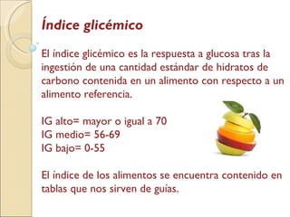 Índice glicémico El índice glicémico es la respuesta a glucosa tras la ingestión de una cantidad estándar de hidratos de carbono contenida en un alimento con respecto a un alimento referencia.  IG alto= mayor o igual a 70 IG medio= 56-69 IG bajo= 0-55 El índice de los alimentos se encuentra contenido en tablas que nos sirven de guías. 