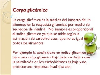 Carga glicémica La carga glicémica es la medida del impacto de un alimento en la respuesta glicémica, por medio de secreción de insulina.  No siempre es proporcional al índice glicemico ya que se mide según la asimilación de carbohidratos, que no es igual en todos los alimentos. Por ejemplo la sandia tiene un índice glicemico alto pero una carga glicémica baja, esto se debe a que la asimilación de los carbohidratos es baja y no produce una respuesta insulinica alta. 
