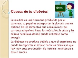Causas de la diabetes La insulina es una hormona producida por el páncreas, su papel es transportar la glucosa, que se obtiene de los alimentos que consumimos, del torrente sanguíneo hasta los músculos, la grasa y las células hepáticas, donde puede utilizarse como energía. La diabetes se produce debido a que el organismo no puede transportar el azúcar hacia las células ya que hay muy poca producción de insulina , resistencia a ésta o ambas. Causas   