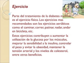 Ejercicio Parte del tratamiento de la diabetes mellitus es el ejercicio físico. Los ejercicios mas recomendados son los ejercicios aeróbicos como el caminar, correr, patinar, nadar, andar en bicicleta, etc.  Estos ejercicios contribuyen a aumentar la utilización de la glucosa por los músculos, mejorar la sensibilidad a la insulina, controlar el peso y evitar la obesidad, mantener la tensión arterial y los niveles de colesterol, entre otros beneficios . 