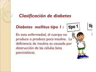 Clasificación de diabetes Diabetes  mellitus tipo 1 : En esta enfermedad, el cuerpo no produce o produce poca insulina.  La deficiencia de insulina es causada por destrucción de las células beta pancreáticas.  