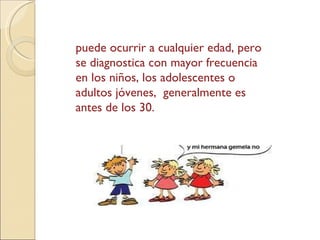 puede ocurrir a cualquier edad, pero se diagnostica con mayor frecuencia en los niños, los adolescentes o adultos jóvenes,  generalmente es antes de los 30.  