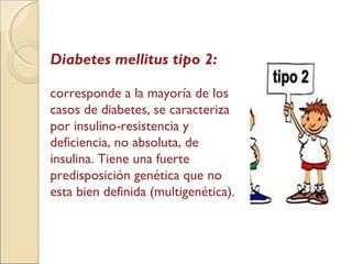 Diabetes mellitus tipo 2: corresponde a la mayoría de los casos de diabetes, se caracteriza por insulino-resistencia y deficiencia, no absoluta, de insulina. Tiene una fuerte predisposición genética que no esta bien definida (multigenética). 
