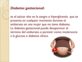 Diabetes gestacional: es el azúcar alto en la sangre o hiperglicemia  que se presenta en cualquier momento durante el embarazo en una mujer que no tiene diabetes. La diabetes gestacional puede desaparecer al término del embarazo o persistir como intolerancia a la glucosa o diabetes clínica. 