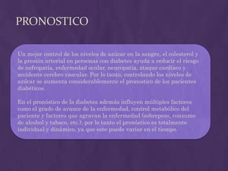 PRONOSTICO

Un mejor control de los niveles de azúcar en la sangre, el colesterol y
la presión arterial en personas con diabetes ayuda a reducir el riesgo
de nefropatía, enfermedad ocular, neuropatía, ataque cardíaco y
accidente cerebro vascular. Por lo tanto, controlando los niveles de
azúcar se aumenta considerablemente el pronostico de los pacientes
diabéticos.

En el pronóstico de la diabetes además influyen múltiples factores
como el grado de avance de la enfermedad, control metabólico del
paciente y factores que agravan la enfermedad (sobrepeso, consumo
de alcohol y tabaco, etc.), por lo tanto el pronóstico es totalmente
individual y dinámico, ya que este puede variar en el tiempo.
 