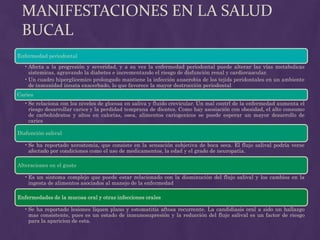 MANIFESTACIONES EN LA SALUD
 BUCAL
Enfermedad periodontal

  • Afecta a la progresión y severidad, y a su vez la enfermedad periodontal puede alterar las vías metabolicas
    sistemicas, agravando la diabetes e incrementando el riesgo de disfunción renal y cardiovascular.
  • Un cuadro hiperglicemico prolongado mantiene la infección anaerobia de los tejids peridontales en un ambiente
    de inmunidad innata exacerbado, lo que favorece la mayor destrucción periodontal
Caries
  • Se relaciona con los niveles de glocosa en saliva y fluido crevicular. Un mal contrl de la enfermedad aumenta el
    riesgo desarrollar caries y la perdidad temprana de dientes. Como hay asosiación con obesidad, el alto consumo
    de carbohidratos y altos en calorías, osea, alimentos cariogenicos se puede esperar un mayor desarrollo de
    caries

Disfunción salival

  • Se ha reportado xerostomía, que consiste en la sensación subjetiva de boca seca. El flujo salival podría verse
    afectado por condiciones como el uso de medicamentos, la edad y el grado de neuropatía.

Alteraciones en el gusto

  • Es un sintoma complejo que puede estar relacionado con la disminución del flujo salival y los cambios en la
    ingesta de alimentos asociados al manejo de la enfermedad

Enfermedades de la mucosa oral y otras infecciones orales

  • Se ha reportado lesiones liquen plano y estomatitis aftosa recurrente. La candidiasis oral a sido un hallazgo
    mas consistente, pues es un estado de inmunosupresión y la reducción del flujo salival es un factor de riesgo
    para la aparicion de esta.
 