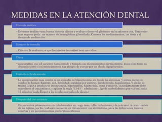 MEDIDAS EN LA ATENCIÓN DENTAL
 Historia médica

 • Debemos realizar una buena historia clínica y evaluar el control glicémico en la primera cita. Para estar
   mas seguros pedir un examen de hemoglobina glicosilada. Conocer los medicamentos, las dosis y el
   tiempo de medicación

 Horario de consulta

 • Citas en la mañana ya que los niveles de cortisol son mas altos.

 Dieta

 • asegurarnos que el paciente haya comido y tomado sus medicamentos normalmente, pues si no tomo su
   desayudo pero si su medicamentos hay riesgos de cursar por un shock hipoglicemico.

 Durante el tratamiento

 • La complicación mas común es un episodio de hipoglicemia, en donde los sintomas y signos incluyen:
   cambio de humor, hambre, sed, debilidad; seguidos por sudores, incoherencia, taquicardia. Y sin no se
   tratan llegar a producirse inconciencia, hipotensión, hipotermia, coma y muerte. inmediatamente debe
   cancelarse el tratamiento, y aplicar la regla "15-15": administar 15gr de carbohidratos por vía oral cada
   15 minutos hasta llegar a los niveles normales de ázucar.

 Después del tratamiento

 • En pacientes pobremente controlados estan en riego desarrollar infecciones y de retrazar la cicatrización
   de los tejidos, por lo cual será necesario un tratamiento con antibioticos, para las infecciones bucales
   abiertas y en porcedimeitnos quirurgicos extensos
 