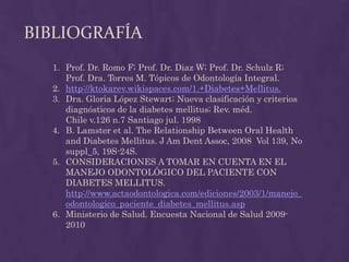 BIBLIOGRAFÍA
  1. Prof. Dr. Romo F; Prof. Dr. Diaz W; Prof. Dr. Schulz R;
     Prof. Dra. Torres M. Tópicos de Odontología Integral.
  2. http://ktokarev.wikispaces.com/1.+Diabetes+Mellitus.
  3. Dra. Gloria López Stewart; Nueva clasificación y criterios
     diagnósticos de la diabetes mellitus; Rev. méd.
     Chile v.126 n.7 Santiago jul. 1998
  4. B. Lamster et al. The Relationship Between Oral Health
     and Diabetes Mellitus. J Am Dent Assoc, 2008 Vol 139, No
     suppl_5, 19S-24S.
  5. CONSIDERACIONES A TOMAR EN CUENTA EN EL
     MANEJO ODONTOLÓGICO DEL PACIENTE CON
     DIABETES MELLITUS.
     http://www.actaodontologica.com/ediciones/2003/1/manejo_
     odontologico_paciente_diabetes_mellitus.asp
  6. Ministerio de Salud. Encuesta Nacional de Salud 2009-
     2010
 
