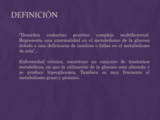 DEFINICIÓN

 “Desorden endocrino genético complejo multifactorial.
 Representa una anormalidad en el metabolismo de la glucosa
 debido a una deficiencia de insulina o fallas en el metabolismo
 de esta”.1

 Enfermedad crónica, constituye un conjunto de trastornos
 metabólicos, en que la utilización de la glucosa esta alterada y
 se produce hiperglicemia. También es muy frecuente el
 metabolismo graso y proteico.
 