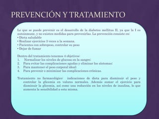 PREVENCIÓN Y TRATAMIENTO
 Lo que se puede prevenir es el desarrollo de la diabetes mellitus II, ya que la I es
 autoinmune, y no existen medidas para prevenirlas. La prevención consiste en:
 • Dieta saludable
 • Realizar ejercicios 3 veces a la semana.
 • Pacientes con sobrepeso, controlar su peso
 • Dejar de fumar

 Dentro del tratamiento tenemos 4 objetivos:
 1. Normalizar los niveles de glucosa en la sangre;
 2. Para evitar las complicaciones agudas y eliminar los síntomas;
 3. Para mantener el peso corporal ideal;
 4. Para prevenir o minimizar las complicaciones crónicas.

 Tratamiento no farmacológico: indicaciones de dieta para disminuir el peso y
     controlar la glicemia en valores normales. Además sumar el ejercicio para
     disminuir la glicemia, así como una reducción en los niveles de insulina, lo que
     aumenta la sensibilidad a esta misma.
 