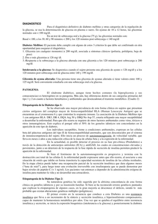 DIAGNOSTICO
                        Para el diagnóstico definitivo de diabetes mellitus y otras categorías de la regulación de
la glucosa, se usa la determinación de glucosa en plasma o suero. En ayunas de 10 a 12 horas, las glicemias
normales son < 100 mg/dl.
                        En un test de sobrecarga oral a la glucosa (75 g), las glicemias normales son:
Basal < 100, a los 30, 60 y 90 minutos < 200 y los 120 minutos post sobrecarga < 140 mg/dl

Diabetes Mellitus: El paciente debe cumplir con alguno de estos 3 criterios lo que debe ser confirmado en otra
oportunidad para asegurar el diagnóstico.
1. Glicemia (en cualquier momento) ≥ 200 mg/dl, asociada a síntomas clásicos (poliuria, polidipsia, baja de
    peso)
2. Dos o más glicemias ≥ 126 mg/ dl.
3.-Respuesta a la sobrecarga a la glucosa alterada con una glicemia a los 120 minutos post sobrecarga ≥ 200
    mg/dl.

Intolerancia a la glucosa: Se diagnostica cuando el sujeto presenta una glicemia de ayuno < 126 mg/dl y a los
120 minutos post sobrecarga oral de glucosa entre 140 y 199 mg/dl.

Glicemia de ayuna alterada: Una persona tiene una glicemia de ayunas alterada si tiene valores entre 100 y
125 mg/dl. Será conveniente estudiarla con una sobrecarga oral a la glucosa.

PATOGENIA
                        El síndrome diabético, aunque tiene hechos comunes (la hiperglicemia y sus
consecuencias) es heterogéneo en su patogenia. Más aún, hay diferencias dentro de sus categorías primarias del
tipo 1 y 2 en cuanto a factores hereditarios y ambientales que desencadenan el trastorno metabólico. (Cuadro 2)

Etiopatogenia de la Diabetes tipo 1:
                        Se ha observado una mayor prevalencia de esta forma clínica en sujetos que presentan
ciertos antígenos del complejo mayor de histocompatibilidad HLA (Human Leucocyte Antigen) que se
encuentran en el cromosoma 6 y que controlan la respuesta inmune. La asociación de la Diabetes Mellitus tipo
1 con antígenos HLA DR3, DR 4, DQA Arg 50 y DBQ No Asp 57, estaría reflejando una mayor suceptibilidad
a desarrollar la enfermedad. Para que ello ocurra se requiere de otros factores ambientales como virus, tóxicos u
otros inmunogénicos. Esto explica el porqué sólo el 50% de los gemelos idénticos son concordantes en la
aparición de este tipo de diabetes.
                        Los individuos suceptibles, frente a condiciones ambientales, expresan en las células
beta del páncreas antígenos del tipo II de histocompatibilidad anormales, que son desconocidos por el sistema
de inmunocompetencia del sujeto. Ello inicia un proceso de autoinmunoagresión, de velocidad variable, que
lleva en meses o años a una reducción crítica de la masa de células beta y a la expresión de la enfermedad.
                        En la actualidad, es posible detectar el proceso en su fase pre-clínica (Prediabetes) a
través de la detección de anticuerpos antiislotes (ICA) y antiGAD, los cuales en concentraciones elevadas y
persistentes, junto a un deterioro de la respuesta de la fase rápida de secreción de insulina permiten predecir la
aparición de la enfermedad.
                        Si bien el fenómeno de la autoinmunoagresión es progresivo y termina con la
destrucción casi total de las células ß, la enfermedad puede expresarse antes que ello ocurra, al asociarse a una
situación de estrés que inhibe en forma transitoria la capacidad secretora de insulina de las células residuales.
En la etapa clínica puede haber una recuperación parcial de la secreción insulínica que dura algunos meses
(“luna de miel”), para luego tener una evolución irreversible con insulinopenia que se puede demostrar por
bajos niveles de peptido C (< 1 ng/ml). Los pacientes van entonces a depender de la administración exógena de
insulina para mantener la vida y no desarrollar una cetoacidosis.

Etiopatogenia de la Diabetes Tipo 2:
                        Su naturaleza genética ha sido sugerida por la altísima concordancia de esta forma
clínica en gemélos idénticos y por su trasmisión familiar. Si bien se ha reconocido errores genéticos puntuales
que explican la etiopatogenia de algunos casos, en la gran mayoría se desconoce el defecto, siendo lo más
probable que existan alteraciones genéticas múltiples (poligénicas).
                        El primer evento en la secuencia que conduce a esta Diabetes es una resistencia
insulínica que lleva a un incremento de la síntesis y secreción insulínica, e hiperinsulinismo compensatorio,
capaz de mantener la homeostasia metabólica por años. Una vez que se quiebra el equilibrio entre resistencia
insulínica y secreción, se inicia la expresión bioquímica (intolerancia a la glucosa) y posteriormente la diabetes
 