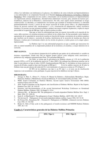 clínica. Los individuos con intolerancia a la glucosa y los diabéticos de corta evolución son hiperinsulinémicos
y esta enfermedad es un componente frecuente en el llamado Síndrome de Resistencia a la Insulina o Síndrome
Metabólico. Otros componentes de este cuadro y relacionados con la insulina-resistencia y/o hiperinsulinemia
son hipertensión arterial, dislipidemias, obesidad tóraco-abdominal (visceral), gota, aumento de factores pro-
trombóticos, defectos de la fibrinolisis y ateroesclerosis. Por ello, estos sujetos tienen aumentado su riesgo
cardiovascular. La obesidad y el sedentarismo son factores que acentúan la insulina-resistencia. La obesidad
predominantemente visceral, a través de una mayor secreción de ácidos grasos libres y de adipocitoquinas
(factor de necrosis tumoral alfa, interleuquinas 1 y 6) y disminución de adiponectina, induce resistencia
insulínica. Si coexiste con una resistencia genética, produce una mayor exigencia al páncreas y explica la mayor
precocidad en la aparición de DM tipo 2 que se observa incluso en niños.
                        Para que se inicie la enfermedad que tiene un caracter irreversible en la mayoría de los
casos, debe asociarse a la insulina-resistencia un defecto en las células beta. Se han postulado varias hipótesis:
agotamiento de la capacidad de secreción de insulina en función del tiempo, coexistencia de un defecto genético
que interfiere con la síntesis y secreción de insulina, interferencia de la secreción de insulina por efecto de
fármacos e incluso por el incremento relativo de los niveles de glucosa y ácidos grasos en la sangre (gluco-
lipotoxicidad).
                        La Diabetes tipo 2 es una enfermedad progresiva en que a medida que transcurren los
años su control metabólico de va empeorando producto de la resistencia a la insulina y a mayor deterioro de su
secreción.

PREVALENCIA
                        La prevalencia (proporción de la población que padece de la enfermedad) es variable en
distintas comunidades, siendo muy alta en algunos grupos étnicos como indígenas norte americanos y
polinésicos (Ej: indígenas norteamericanos Pima: 25% presentan DM tipo 2).
                        En Chile, se estima que la prevalencia de Diabetes alcanza al 1.2% de la población
general (1970) y a 6.3% de la población mayor de 17 años (2003). Sin embargo hay diferencias notorias con la
edad. La prevalencia es baja en niños: 0,024% (fundamentalmente DM tipo 1), elevándose en forma notoria en
mayores de 40 años, cuando se hace más frecuente la DM tipo 2.           Si en los adultos mayores de 40 años la
Diabetes tiene una prevalencia del orden del 6%, la de intolerantes a la glucosa se estima en 15%.(Figura 1)
                        El 90% de los diabéticos son tipo 2, un 8% tipo 1, y el resto son de clasificación
imprecisa o son secundarias a otras patologías. La gran mayoría de los diabéticos son tipo 2 obesos.

BIBLIOGRAFIA
1. Arteaga A. Maiz A., Olmos P. y Velasco N. Manual de Diabetes y Enfermedades Metabólicas. Depto.
    Nutrición, Diabetes y Metabolismo. Escuela de Medicina. P. Universidad Católica de Chile. 1997
2. WHO. Expert Committee on Diabetes Mellitus. Second report. Geneve Switzerland 1980 (WHO.
    technical report series Nº 646)
3. ADA. Expert Committee on the diagnosis and classification of Diabetes Mellitus. Report of the Experts.
    Diabetes Care 1997; 20: 1183-97
4. Summary and Recommendatios of the second International Workshop. Conference on Gestational
    Diabetes Mellitus. Diabetes 1985; 34 (Suppl.2): 123-6
5. Atkinson MA. , & Maclaren NK: The pathogenesis of insulin dependent Diabetes Mellitus New. Engl. J.
    Med. 1994; 331: 1428-36
6. Sacks D. & MacDonald J: The pathogenesis of type 2 Diabetes Mellitus. AJCP 1996; 105: 149-57
7. Yki-Jarvisen H. : Pathogenesis of non insulin dependent diabetes mellitus. Lancet 1994; 343: 91-94
8. De Fronzo RA., Bonadonna RC. , Ferranini E.: Pathogenesis of NIDDM: a balanced overview Diabetes
    Care 1992; 15: 318-368
9. Boden G.: Role of fatty acids in the pathogenesis of insulin resistence and NIDDM Diabetes Diabetes
    1997; 46: 3-10

Cuadro 1: Características generales de las Diabetes Mellitus Primarias

                                             DM ( Tipo 1)                      DM ( Tipo 2)
 