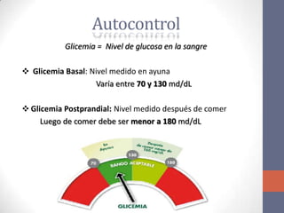 Autocontrol
           Glicemia = Nivel de glucosa en la sangre

❖ Glicemia Basal: Nivel medido en ayuna
                   Varía entre 70 y 130 md/dL

❖ Glicemia Postprandial: Nivel medido después de comer
     Luego de comer debe ser menor a 180 md/dL
 