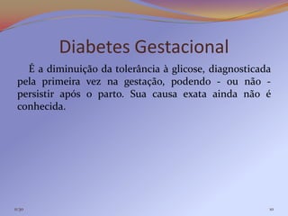 Diabetes Gestacional
   É a diminuição da tolerância à glicose, diagnosticada
 pela primeira vez na gestação, podendo - ou não -
 persistir após o parto. Sua causa exata ainda não é
 conhecida.




11:30                                                  10
 