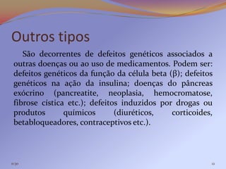 Outros tipos
    São decorrentes de defeitos genéticos associados a
 outras doenças ou ao uso de medicamentos. Podem ser:
 defeitos genéticos da função da célula beta (β); defeitos
 genéticos na ação da insulina; doenças do pâncreas
 exócrino (pancreatite, neoplasia, hemocromatose,
 fibrose cística etc.); defeitos induzidos por drogas ou
 produtos       químicos       (diuréticos,   corticoides,
 betabloqueadores, contraceptivos etc.).



11:30                                                    12
 