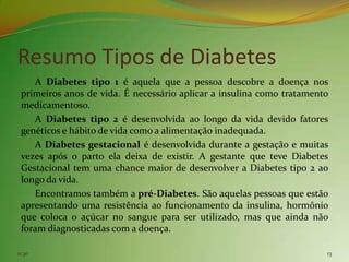 Resumo Tipos de Diabetes
    A Diabetes tipo 1 é aquela que a pessoa descobre a doença nos
 primeiros anos de vida. É necessário aplicar a insulina como tratamento
 medicamentoso.
    A Diabetes tipo 2 é desenvolvida ao longo da vida devido fatores
 genéticos e hábito de vida como a alimentação inadequada.
    A Diabetes gestacional é desenvolvida durante a gestação e muitas
 vezes após o parto ela deixa de existir. A gestante que teve Diabetes
 Gestacional tem uma chance maior de desenvolver a Diabetes tipo 2 ao
 longo da vida.
    Encontramos também a pré-Diabetes. São aquelas pessoas que estão
 apresentando uma resistência ao funcionamento da insulina, hormônio
 que coloca o açúcar no sangue para ser utilizado, mas que ainda não
 foram diagnosticadas com a doença.

11:30                                                                  13
 