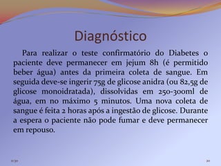 Diagnóstico
    Para realizar o teste confirmatório do Diabetes o
 paciente deve permanecer em jejum 8h (é permitido
 beber água) antes da primeira coleta de sangue. Em
 seguida deve-se ingerir 75g de glicose anidra (ou 82,5g de
 glicose monoidratada), dissolvidas em 250-300ml de
 água, em no máximo 5 minutos. Uma nova coleta de
 sangue é feita 2 horas após a ingestão de glicose. Durante
 a espera o paciente não pode fumar e deve permanecer
 em repouso.


11:30                                                     20
 