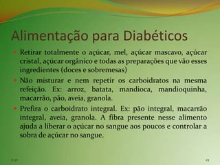 Alimentação para Diabéticos
  Retirar totalmente o açúcar, mel, açúcar mascavo, açúcar
   cristal, açúcar orgânico e todas as preparações que vão esses
   ingredientes (doces e sobremesas)
  Não misturar e nem repetir os carboidratos na mesma
   refeição. Ex: arroz, batata, mandioca, mandioquinha,
   macarrão, pão, aveia, granola.
  Prefira o carboidrato integral. Ex: pão integral, macarrão
   integral, aveia, granola. A fibra presente nesse alimento
   ajuda a liberar o açúcar no sangue aos poucos e controlar a
   sobra de açúcar no sangue.


11:30                                                          23
 