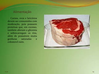 Alimentação
       Carnes, ovos e laticínios
    devem ser consumidos com
    moderação, pois possuem
    proteínas que, em excesso,
    também alteram a glicemia
    e sobrecarregam os rins,
    além de possuírem muita
    gorduras      saturadas    e
    colesterol ruim.




11:30                              24
 