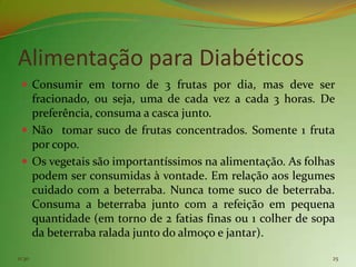 Alimentação para Diabéticos
  Consumir em torno de 3 frutas por dia, mas deve ser
   fracionado, ou seja, uma de cada vez a cada 3 horas. De
   preferência, consuma a casca junto.
  Não tomar suco de frutas concentrados. Somente 1 fruta
   por copo.
  Os vegetais são importantíssimos na alimentação. As folhas
   podem ser consumidas à vontade. Em relação aos legumes
   cuidado com a beterraba. Nunca tome suco de beterraba.
   Consuma a beterraba junto com a refeição em pequena
   quantidade (em torno de 2 fatias finas ou 1 colher de sopa
   da beterraba ralada junto do almoço e jantar).

11:30                                                       25
 