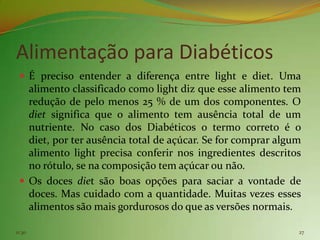 Alimentação para Diabéticos
  É preciso entender a diferença entre light e diet. Uma
   alimento classificado como light diz que esse alimento tem
   redução de pelo menos 25 % de um dos componentes. O
   diet significa que o alimento tem ausência total de um
   nutriente. No caso dos Diabéticos o termo correto é o
   diet, por ter ausência total de açúcar. Se for comprar algum
   alimento light precisa conferir nos ingredientes descritos
   no rótulo, se na composição tem açúcar ou não.
  Os doces diet são boas opções para saciar a vontade de
   doces. Mas cuidado com a quantidade. Muitas vezes esses
   alimentos são mais gordurosos do que as versões normais.

11:30                                                         27
 