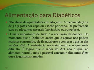 Alimentação para Diabéticos
  Não abuse das quantidades de adoçante. A recomendação é
   de 3 a 5 gotas por copo ou 1 sachê por copo. Dê preferência
   para os adoçantes naturais (steviosídeo ou sucralose).
  O mais importante de tudo é a aceitação da doença. Do
   momento que o Diabético aceita que o açúcar não poderá
   mais ser consumido, ele ficará aberto a começar a gostar das
   versões diet. A resistência no tratamento é o que mais
   dificulta. É lógico que o sabor do diet não é igual ao
   alimento normal, mas é possível consumir alimentos diets
   que são gostosos também.


11:30                                                         28
 