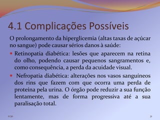 4.1 Complicações Possíveis
 O prolongamento da hiperglicemia (altas taxas de açúcar
 no sangue) pode causar sérios danos à saúde:
  Retinopatia diabética: lesões que aparecem na retina
   do olho, podendo causar pequenos sangramentos e,
   como consequência, a perda da acuidade visual.
  Nefropatia diabética: alterações nos vasos sanguíneos
   dos rins que fazem com que ocorra uma perda de
   proteína pela urina. O órgão pode reduzir a sua função
   lentamente, mas de forma progressiva até a sua
   paralisação total.

11:30                                                   31
 