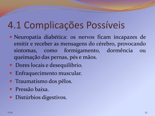 4.1 Complicações Possíveis
  Neuropatia diabética: os nervos ficam incapazes de
        emitir e receber as mensagens do cérebro, provocando
        sintomas, como formigamento, dormência ou
        queimação das pernas, pés e mãos.
        Dores locais e desequilíbrio.
        Enfraquecimento muscular.
        Traumatismo dos pêlos.
        Pressão baixa.
        Distúrbios digestivos.

11:30                                                      32
 