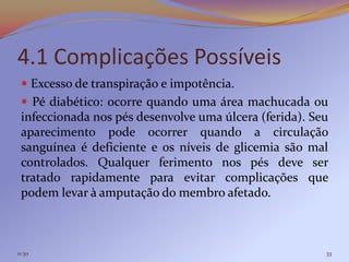 4.1 Complicações Possíveis
  Excesso de transpiração e impotência.
  Pé diabético: ocorre quando uma área machucada ou
 infeccionada nos pés desenvolve uma úlcera (ferida). Seu
 aparecimento pode ocorrer quando a circulação
 sanguínea é deficiente e os níveis de glicemia são mal
 controlados. Qualquer ferimento nos pés deve ser
 tratado rapidamente para evitar complicações que
 podem levar à amputação do membro afetado.



11:30                                                   33
 