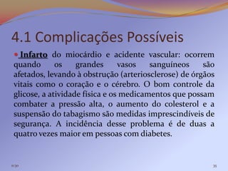 4.1 Complicações Possíveis
  Infarto do miocárdio e acidente vascular: ocorrem
 quando       os    grandes      vasos   sanguíneos    são
 afetados, levando à obstrução (arteriosclerose) de órgãos
 vitais como o coração e o cérebro. O bom controle da
 glicose, a atividade física e os medicamentos que possam
 combater a pressão alta, o aumento do colesterol e a
 suspensão do tabagismo são medidas imprescindíveis de
 segurança. A incidência desse problema é de duas a
 quatro vezes maior em pessoas com diabetes.


11:30                                                    35
 