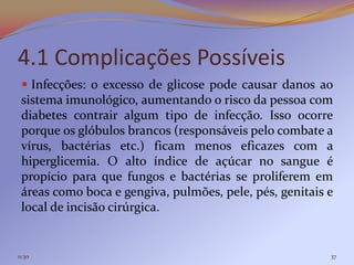 4.1 Complicações Possíveis
  Infecções: o excesso de glicose pode causar danos ao
 sistema imunológico, aumentando o risco da pessoa com
 diabetes contrair algum tipo de infecção. Isso ocorre
 porque os glóbulos brancos (responsáveis pelo combate a
 vírus, bactérias etc.) ficam menos eficazes com a
 hiperglicemia. O alto índice de açúcar no sangue é
 propício para que fungos e bactérias se proliferem em
 áreas como boca e gengiva, pulmões, pele, pés, genitais e
 local de incisão cirúrgica.


11:30                                                    37
 