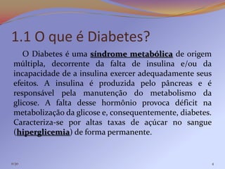 1.1 O que é Diabetes?
    O Diabetes é uma síndrome metabólica de origem
 múltipla, decorrente da falta de insulina e/ou da
 incapacidade de a insulina exercer adequadamente seus
 efeitos. A insulina é produzida pelo pâncreas e é
 responsável pela manutenção do metabolismo da
 glicose. A falta desse hormônio provoca déficit na
 metabolização da glicose e, consequentemente, diabetes.
 Caracteriza-se por altas taxas de açúcar no sangue
 (hiperglicemia) de forma permanente.


11:30                                                      4
 