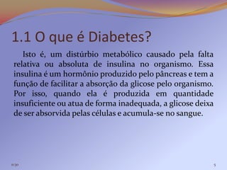 1.1 O que é Diabetes?
    Isto é, um distúrbio metabólico causado pela falta
 relativa ou absoluta de insulina no organismo. Essa
 insulina é um hormônio produzido pelo pâncreas e tem a
 função de facilitar a absorção da glicose pelo organismo.
 Por isso, quando ela é produzida em quantidade
 insuficiente ou atua de forma inadequada, a glicose deixa
 de ser absorvida pelas células e acumula-se no sangue.




11:30                                                        5
 