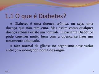 1.1 O que é Diabetes?
    A Diabetes é uma doença crônica, ou seja, uma
 doença que não tem cura. Mas assim como qualquer
 doença crônica existe um controle. O paciente Diabético
 pode conviver muito bem com a doença se fizer um
 tratamento adequado.
    A taxa normal de glicose no organismo deve variar
 entre 70 a 100mg por 100mL de sangue.




11:30                                                  6
 