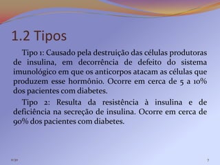 1.2 Tipos
   Tipo 1: Causado pela destruição das células produtoras
 de insulina, em decorrência de defeito do sistema
 imunológico em que os anticorpos atacam as células que
 produzem esse hormônio. Ocorre em cerca de 5 a 10%
 dos pacientes com diabetes.
   Tipo 2: Resulta da resistência à insulina e de
 deficiência na secreção de insulina. Ocorre em cerca de
 90% dos pacientes com diabetes.



11:30                                                       7
 